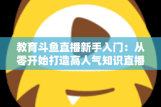 教育斗鱼直播新手入门:从零开始打造高人气知识直播间的完整指南 教育斗鱼直播新手入门:从零开始打造高人气知识直播间的完整指南