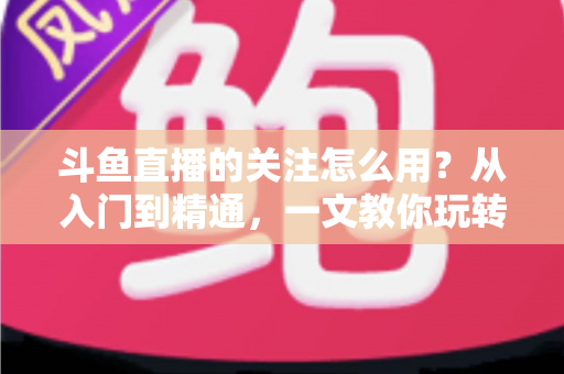 斗鱼直播的关注怎么用？从入门到精通，一文教你玩转斗鱼关注功能