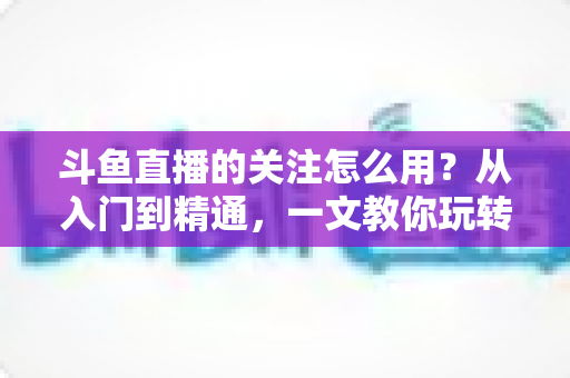 斗鱼直播的关注怎么用？从入门到精通，一文教你玩转斗鱼关注功能