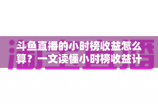斗鱼直播的小时榜收益怎么算？一文读懂小时榜收益计算规则、分成比例与提升技巧