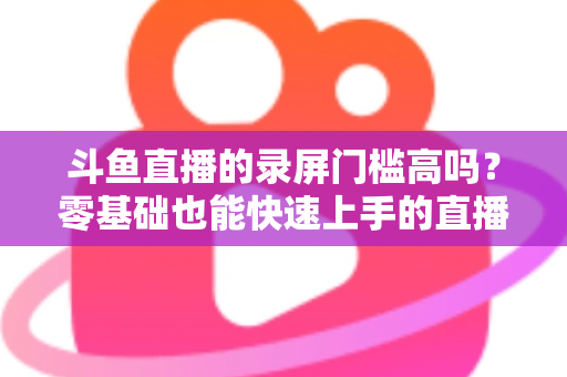 斗鱼直播的录屏门槛高吗？零基础也能快速上手的直播录制全攻略