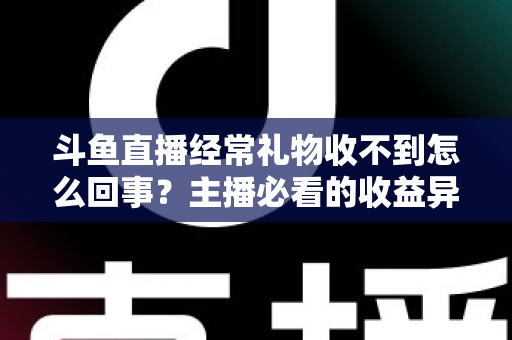 斗鱼直播经常礼物收不到怎么回事？主播必看的收益异常排查与解决全攻略