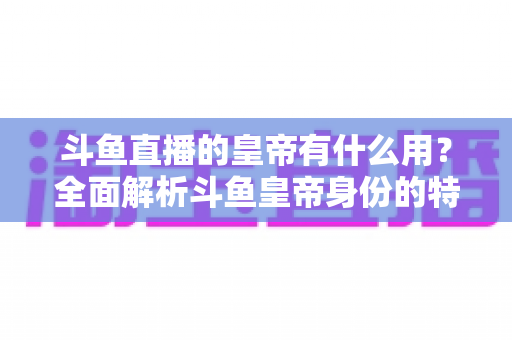 斗鱼直播的皇帝有什么用？全面解析斗鱼皇帝身份的特权、价值与理性消费指南
