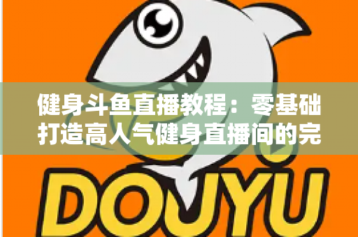 健身斗鱼直播教程：零基础打造高人气健身直播间的完整实战指南