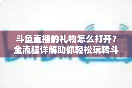 斗鱼直播的礼物怎么打开?全流程详解助你轻松玩转斗鱼礼物功能 斗鱼直播的礼物怎么打开?全流程详解助你轻松玩转斗鱼礼物功能