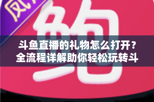 斗鱼直播的礼物怎么打开？全流程详解助你轻松玩转斗鱼礼物功能