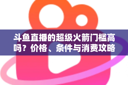 斗鱼直播的超级火箭门槛高吗？价格、条件与消费攻略一文全解析