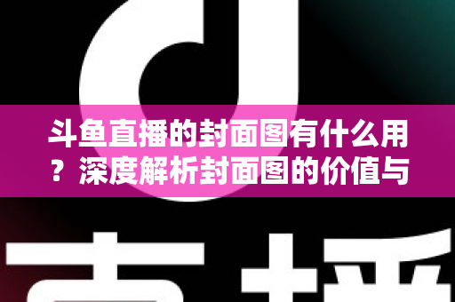 斗鱼直播的封面图有什么用？深度解析封面图的价值与优化技巧