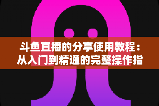 斗鱼直播的分享使用教程:从入门到精通的完整操作指南与实用技巧 斗鱼直播的分享使用教程:从入门到精通的完整操作指南与实用技巧
