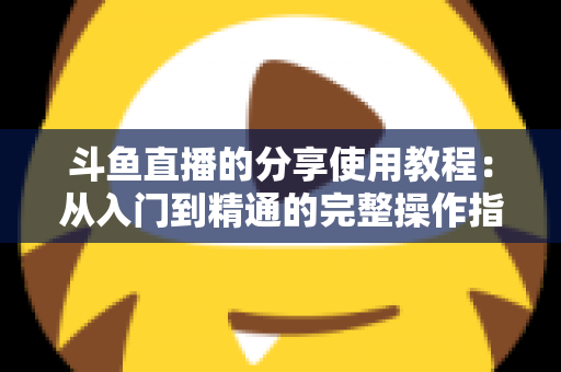 斗鱼直播的分享使用教程:从入门到精通的完整操作指南与实用技巧 斗鱼直播的分享使用教程:从入门到精通的完整操作指南与实用技巧