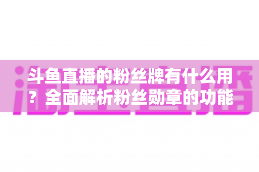 斗鱼直播的粉丝牌有什么用？全面解析粉丝勋章的功能、等级与隐藏价值