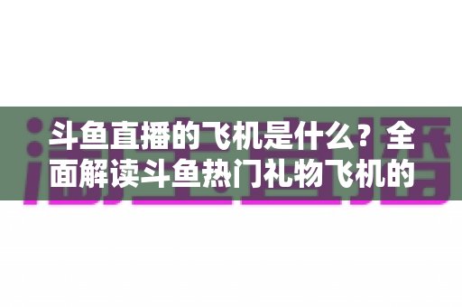 斗鱼直播的飞机是什么？全面解读斗鱼热门礼物飞机的价格、特效与送礼玩法