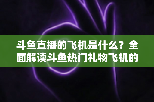 斗鱼直播的飞机是什么？全面解读斗鱼热门礼物飞机的价格、特效与送礼玩法