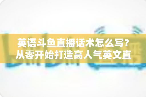 英语斗鱼直播话术怎么写?从零开始打造高人气英文直播间的实用指南 英语斗鱼直播话术怎么写?从零开始打造高人气英文直播间的实用指南