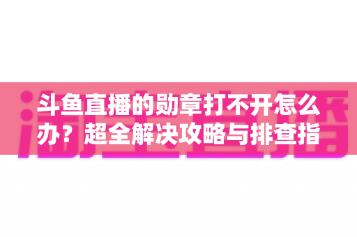 斗鱼直播的勋章打不开怎么办？超全解决攻略与排查指南一文搞定