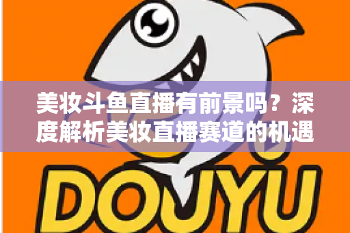 美妆斗鱼直播有前景吗？深度解析美妆直播赛道的机遇、挑战与变现路径