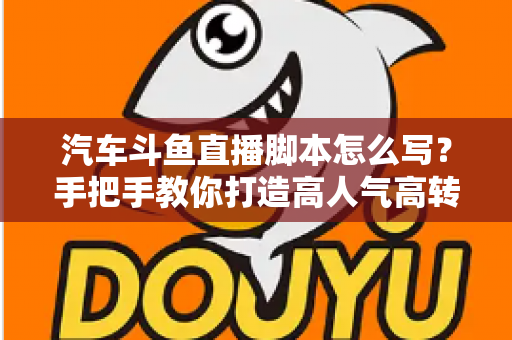 汽车斗鱼直播脚本怎么写？手把手教你打造高人气高转化的汽车直播间