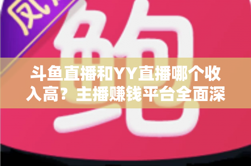 斗鱼直播和YY直播哪个收入高？主播赚钱平台全面深度对比分析