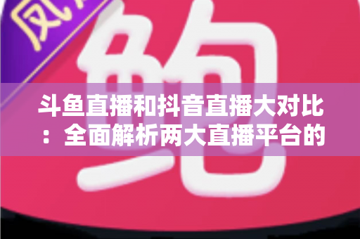 斗鱼直播和抖音直播大对比：全面解析两大直播平台的差异，助你选对舞台