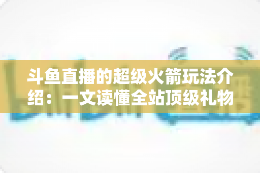 斗鱼直播的超级火箭玩法介绍：一文读懂全站顶级礼物的获取方式、特效特权与实用攻略