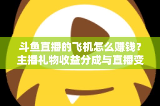 斗鱼直播的飞机怎么赚钱？主播礼物收益分成与直播变现全攻略