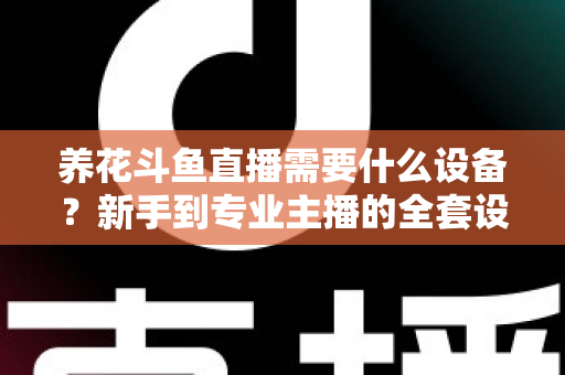 养花斗鱼直播需要什么设备？新手到专业主播的全套设备清单与实用选购指南