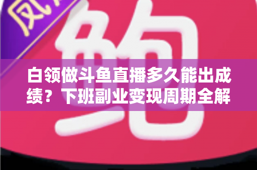 白领做斗鱼直播多久能出成绩？下班副业变现周期全解析与实用攻略
