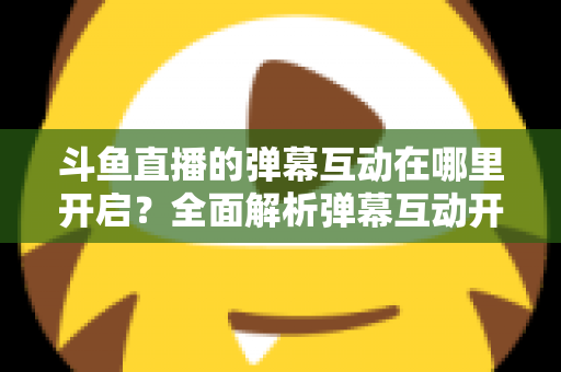 斗鱼直播的弹幕互动在哪里开启?全面解析弹幕互动开启方法与实用技巧 斗鱼直播的弹幕互动在哪里开启?全面解析弹幕互动开启方法与实用技巧
