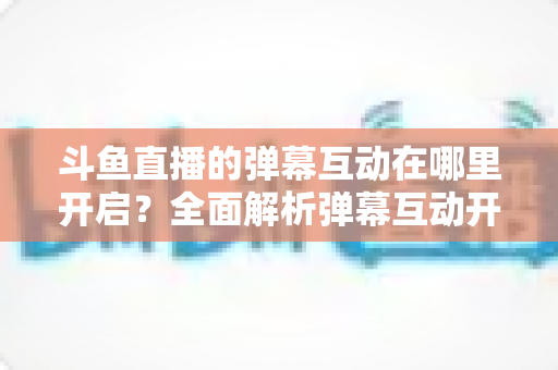 斗鱼直播的弹幕互动在哪里开启?全面解析弹幕互动开启方法与实用技巧 斗鱼直播的弹幕互动在哪里开启?全面解析弹幕互动开启方法与实用技巧
