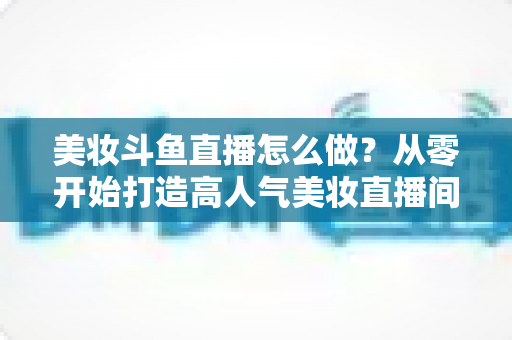 美妆斗鱼直播怎么做?从零开始打造高人气美妆直播间的完整运营指南 美妆斗鱼直播怎么做?从零开始打造高人气美妆直播间的完整运营指南
