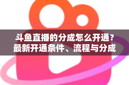 斗鱼直播的分成怎么开通?最新开通条件、流程与分成比例全攻略 斗鱼直播的分成怎么开通?最新开通条件、流程与分成比例全攻略