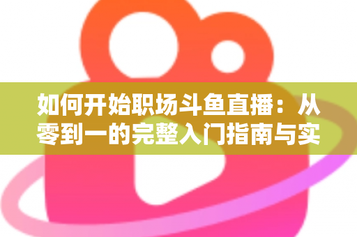 如何开始职场斗鱼直播：从零到一的完整入门指南与实战技巧
