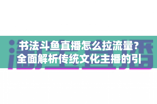 书法斗鱼直播怎么拉流量?全面解析传统文化主播的引流实战指南 书法斗鱼直播怎么拉流量?全面解析传统文化主播的引流实战指南