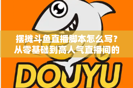 摆摊斗鱼直播脚本怎么写?从零基础到高人气直播间的实战脚本指南 摆摊斗鱼直播脚本怎么写?从零基础到高人气直播间的实战脚本指南