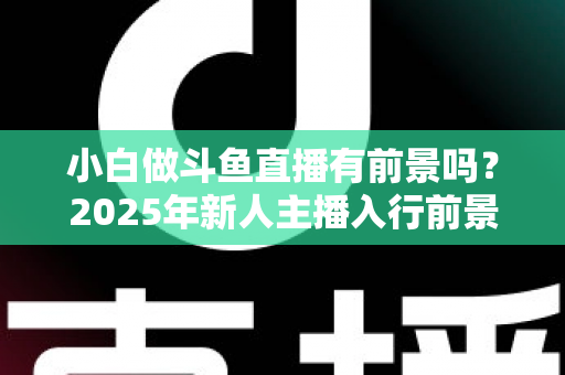 小白做斗鱼直播有前景吗？2025年新人主播入行前景全面解析与实用入行指南