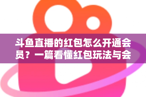 斗鱼直播的红包怎么开通会员?一篇看懂红包玩法与会员开通全流程攻略 斗鱼直播的红包怎么开通会员?一篇看懂红包玩法与会员开通全流程攻略