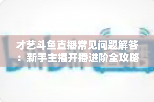 才艺斗鱼直播常见问题解答:新手主播开播进阶全攻略 才艺斗鱼直播常见问题解答:新手主播开播进阶全攻略