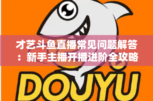 才艺斗鱼直播常见问题解答：新手主播开播进阶全攻略
