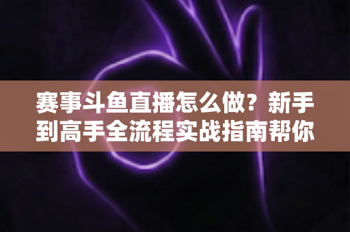 赛事斗鱼直播怎么做？新手到高手全流程实战指南帮你轻松开播