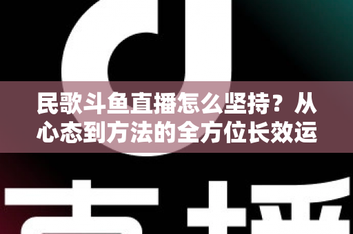 民歌斗鱼直播怎么坚持?从心态到方法的全方位长效运营指南 民歌斗鱼直播怎么坚持?从心态到方法的全方位长效运营指南