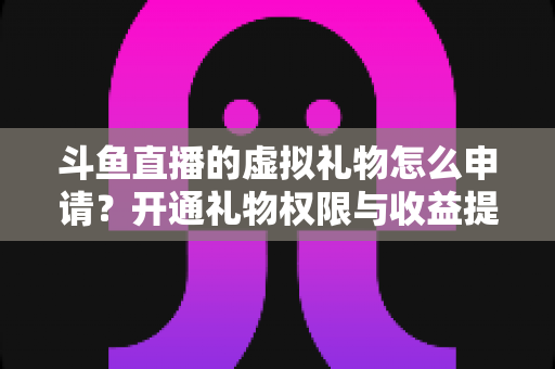 斗鱼直播的虚拟礼物怎么申请？开通礼物权限与收益提现全流程详解