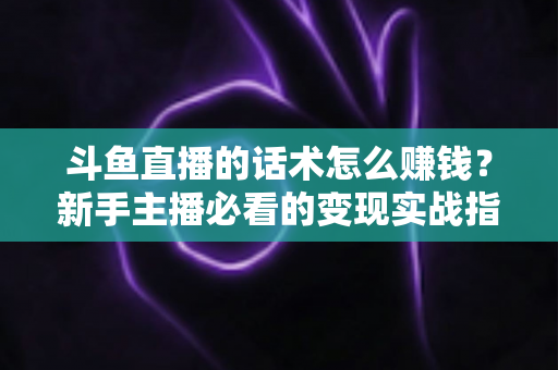 斗鱼直播的话术怎么赚钱？新手主播必看的变现实战指南