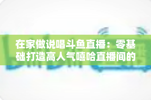 在家做说唱斗鱼直播：零基础打造高人气嘻哈直播间的全方位实战指南