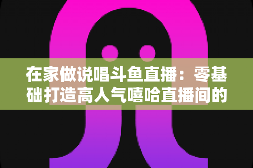 在家做说唱斗鱼直播：零基础打造高人气嘻哈直播间的全方位实战指南