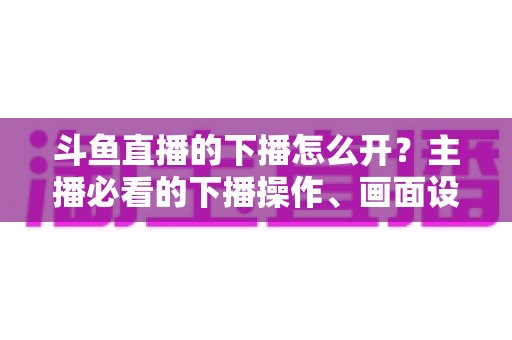 斗鱼直播的下播怎么开？主播必看的下播操作、画面设置与运营全攻略