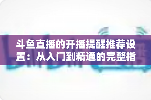 斗鱼直播的开播提醒推荐设置:从入门到精通的完整指南,让你不错过任何一场精彩直播 斗鱼直播的开播提醒推荐设置:从入门到精通的完整指南,让你不错过任何一场精彩直播