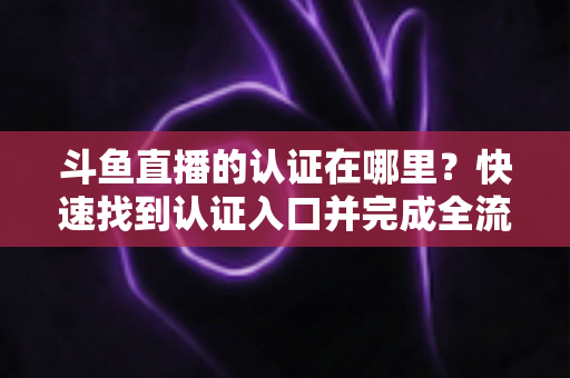 斗鱼直播的认证在哪里？快速找到认证入口并完成全流程申请的保姆级实用指南