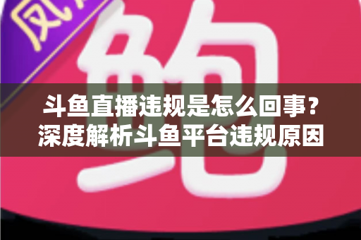 斗鱼直播违规是怎么回事？深度解析斗鱼平台违规原因、处罚规则与实用避坑指南