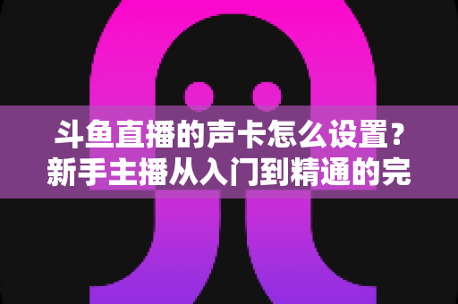 斗鱼直播的声卡怎么设置?新手主播从入门到精通的完整调试指南 斗鱼直播的声卡怎么设置?新手主播从入门到精通的完整调试指南