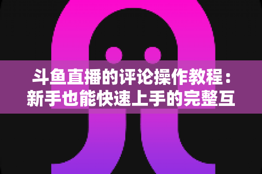 斗鱼直播的评论操作教程：新手也能快速上手的完整互动指南